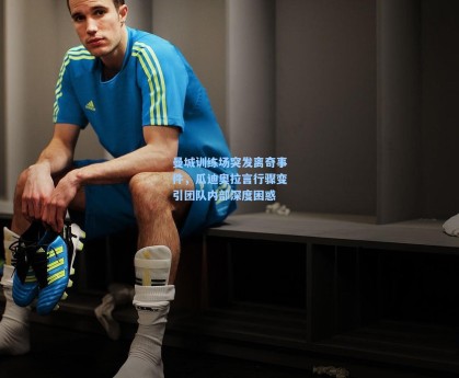 曼城训练场突发离奇事件，瓜迪奥拉言行骤变引团队内部深度困惑